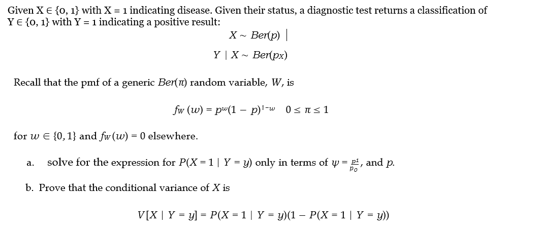 Given X = {0, 1} with X = 1 indicating disease. Given their status, a diagnostic test returns a classification of
YE {0, 1} with Y = 1 indicating a positive result:
X~ Ber(p) |
Y | X~ Ber(px)
Recall that the pmf of a generic Ber(π) random variable, W, is
fw (w) = pw(1 p)¹-w 0 ≤ ≤1
for w = {0, 1} and fw (w) = 0 elsewhere.
a. solve for the expression for P(X = 1 | Y = y) only in terms of y = 2², and p.
b. Prove that the conditional variance of X is
V[X | Y = y] = P(X = 1 | Y = y)(1 − P(X = 1 | Y = y))