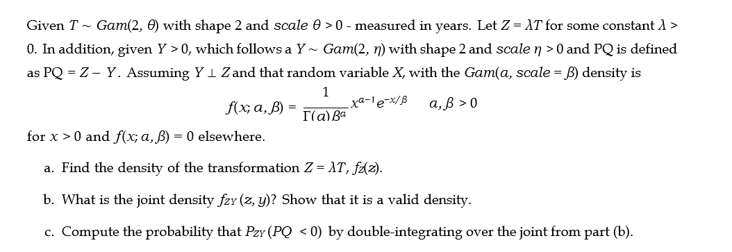 Given T~ Gam(2, 0) with shape 2 and scale 0 >0 - measured in years. Let Z = XT for some constant > >
0. In addition, given Y > 0, which follows a Y~ Gam(2, n) with shape 2 and scale n >0 and PQ is defined
as PQ = Z - Y. Assuming YI Z and that random variable X, with the Gam(a, scale = B) density is
1
I(a) Ba
xa-1 e-x/B
a, ß > 0
f(x, a, B)
for x>0 and f(x; a, B) = 0 elsewhere.
a. Find the density of the transformation Z = XT, fz(z).
b. What is the joint density fzy (z, y)? Show that it is a valid density.
c. Compute the probability that Pzy (PQ < 0) by double-integrating over the joint from part (b).
=