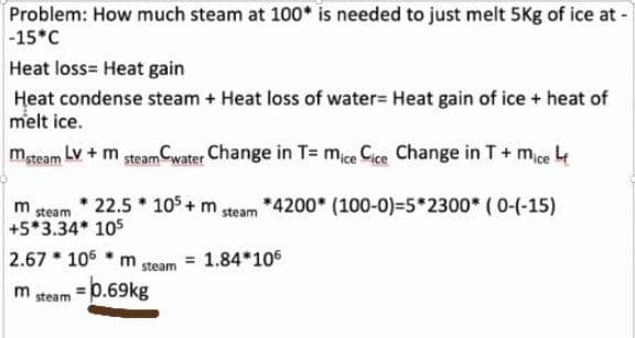 Problem: How much steam at 100* is needed to just melt 5Kg of ice at -
-15*C
Heat loss= Heat gain
Heat condense steam + Heat loss of water= Heat gain of ice + heat of
melt ice.
mteam LV +m steam Cwater Change in T= mice Cice Change in T+ mice 4
m
steam
22.5 * 105 + m steam *4200* (100-0)=5*2300* ( 0-(-15)
+5*3.34* 105
2.67 * 106 * m
= 1.84*106
steam
m
steam
=Db.69kg
