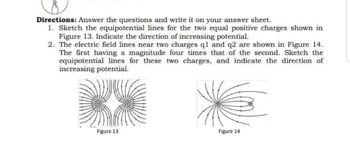 Directions: Answer the questions and write it on your answer sheet.
1. Sketch the equipotential lines for the two equal positive charges shown in
Figure 13. Indicate the direction of increasing potential.
2. The electric field lines near two charges q1 and q2 are shown in Figure 14.
The first having a magnitude four times that of the second. Sketch the
equipotential lines for these two charges, and indicate the direction of
increasing potential.
Figure 13
Figure 14
