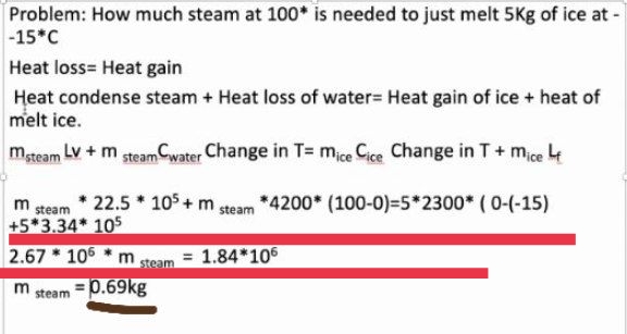 Problem: How much steam at 100* is needed to just melt 5Kg of ice at -
-15*C
Heat loss= Heat gain
Heat condense steam + Heat loss of water= Heat gain of ice + heat of
melt ice.
mteam Lv + m steam Cwater Change in T= mice Cice Change in T+ mice 4
m
steam
22.5 105+m steam *4200* (100-0)=5*2300* ( 0-(-15)
+5*3.34* 105
2.67 * 106
= 1.84*106
steam
p.69kg
m
steam
