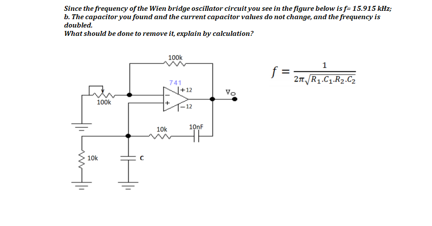 Since the frequency of the Wien bridge oscillator circuit you see in the figure below is f= 15.915 kHz;
b. The capacitor you found and the current capacitor values do not change, and the frequency is
doubled.
What should be done to remove it, explain by calculation?
100k
1
%3D
2n R1.C1.R2.C2
741
J+12
Vo
100k
10k
10nF
10k
