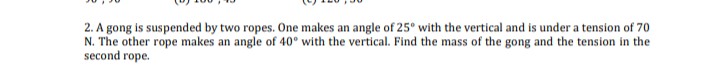 2. A gong is suspended by two ropes. One makes an angle of 25° with the vertical and is under a tension of 70
N. The other rope makes an angle of 40° with the vertical. Find the mass of the gong and the tension in the
second rope.
