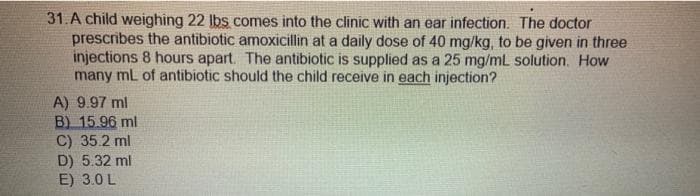 31.A child weighing 22 Ibs comes into the clinic with an ear infection. The doctor
prescribes the antibiotic amoxicillin at a daily dose of 40 mg/kg, to be given in three
injections 8 hours apart. The antibiotic is supplied as a 25 mg/mL solution. How
many ml of antibiotic should the child receive in each injection?
A) 9.97 ml
B) 15.96 ml
C) 35.2 ml
D) 5.32 ml
E) 3.0 L
