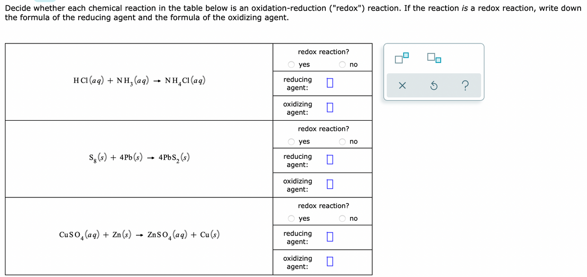 Decide whether each chemical reaction in the table below is an oxidation-reduction ("redox") reaction. If the reaction is a redox reaction, write down
the formula of the reducing agent and the formula of the oxidizing agent.
redox reaction?
O yes
no
HCI (aq) + NH, (aq)
NH,CI (aq)
reducing
agent:
oxidizing
agent:
redox reaction?
O yes
no
S, (s) + 4Pb (s)
4PBS, (s)
reducing
agent:
oxidizing
agent:
redox reaction?
yes
no
Cuso, (aq) + Zn(s) → Znso,(aq) + Cu (s)
reducing
agent:
oxidizing
agent:
