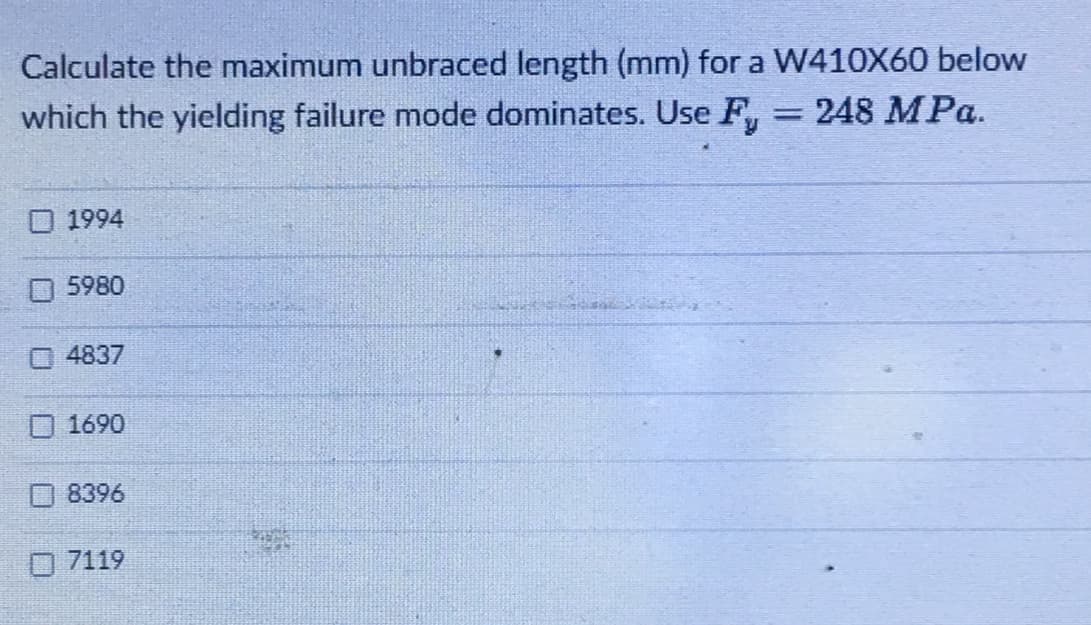 Calculate the maximum unbraced length (mm) for a W410X60 below
which the yielding failure mode dominates. Use F 248 MPa.
☐ 1994
5980
4837
1690
8396
7119
WORKE
-