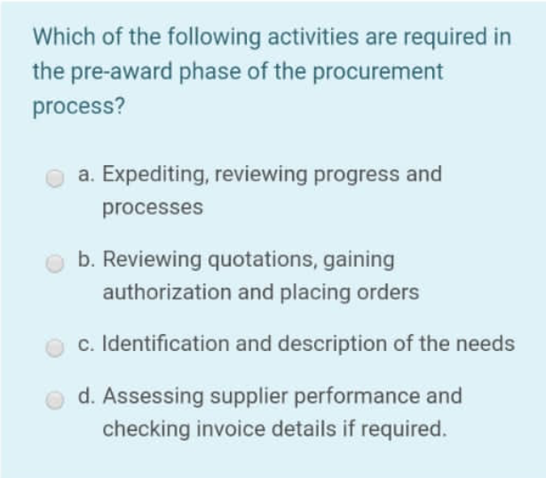Which of the following activities are required in
the pre-award phase of the procurement
process?
a. Expediting, reviewing progress and
processes
b. Reviewing quotations, gaining
authorization and placing orders
c. Identification and description of the needs
d. Assessing supplier performance and
checking invoice details if required.
