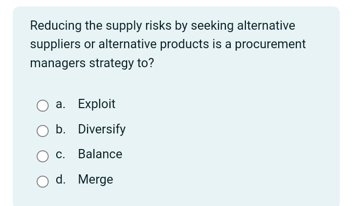 Reducing the supply risks by seeking alternative
suppliers or alternative products is a procurement
managers strategy to?
a. Exploit
O b. Diversify
c. Balance
d.
Merge