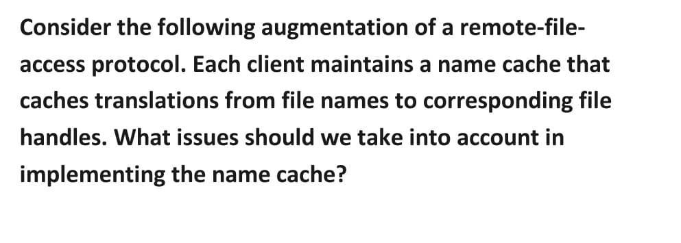 Consider the following augmentation of a remote-file-
access protocol. Each client maintains a name cache that
caches translations from file names to corresponding file
handles. What issues should we take into account in
implementing the name cache?