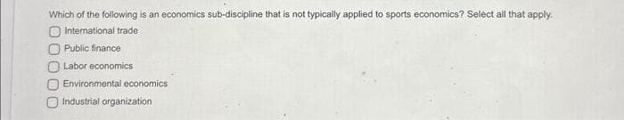 Which of the following is an economics sub-discipline that is not typically applied to sports economics? Select all that apply.
O International trade
Public finance
O Labor economics
Environmental economics
Industrial organization