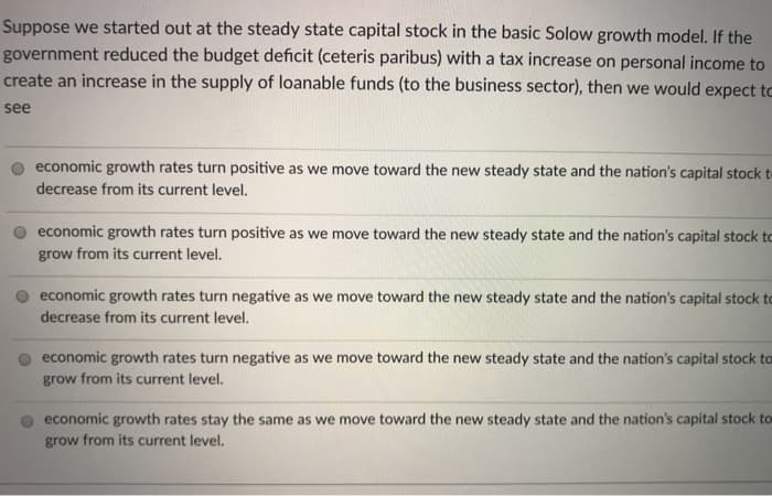 Suppose we started out at the steady state capital stock in the basic Solow growth model. If the
government reduced the budget deficit (ceteris paribus) with a tax increase on personal income to
create an increase in the supply of loanable funds (to the business sector), then we would expect to
see
economic growth rates turn positive as we move toward the new steady state and the nation's capital stock t
decrease from its current level.
economic growth rates turn positive as we move toward the new steady state and the nation's capital stock to
grow from its current level.
economic growth rates turn negative as we move toward the new steady state and the nation's capital stock to
decrease from its current level.
economic growth rates turn negative as we move toward the new steady state and the nation's capital stock to
grow from its current level.
economic growth rates stay the same as we move toward the new steady state and the nation's capital stock to
grow from its current level.