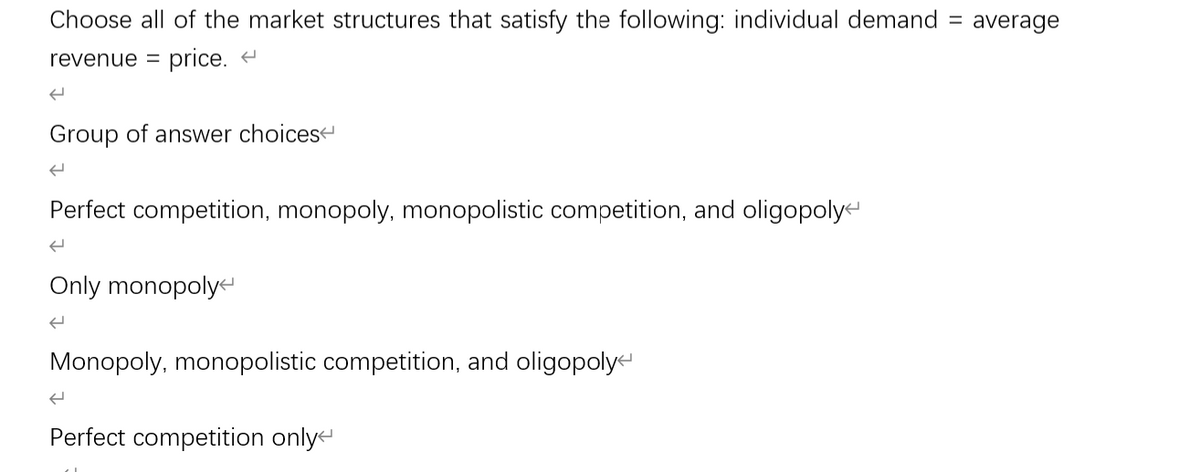 Choose all of the market structures that satisfy the following: individual demand
revenue = price. <
←
Group of answer choices
Perfect competition, monopoly, monopolistic competition, and oligopoly
(
Only monopoly
←
Monopoly, monopolistic competition, and oligopoly
Perfect competition only
=
average
