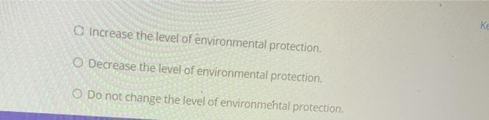 O Increase the level of environmental protection.
O Decrease the level of environmental protection.
O Do not change the level of environmental protection.
Ke