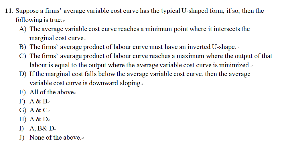 11. Suppose a firms' average variable cost curve has the typical U-shaped form, if so, then the
following is true:
A) The average variable cost curve reaches a minimum point where it intersects the
marginal cost curve.
B) The firms' average product of labour curve must have an inverted U-shape.
C) The firms' average product of labour curve reaches a maximum where the output of that
labour is equal to the output where the average variable cost curve is minimized.<
D) If the marginal cost falls below the average variable cost curve, then the average
variable cost curve is downward sloping.
E) All of the above
F) A & B
G) A & C
H) A & D
I) A, B& Da
J) None of the above.