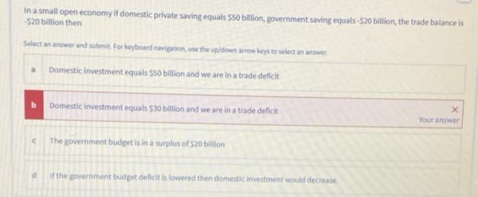 In a small open economy if domestic private saving equals $50 billion, government saving equals-$20 billion, the trade balance is
-$20 billion then
Select an answer and submit. For keyboard navigation, use the up/down arrow keys to select an answer.
a Domestic investment equals $50 billion and we are in a trade deficit
b
C
d
Domestic investment equals $30 billion and we are in a trade deficit
The government budget is in a surplus of $20 billion
if the government budget deficit is lowered then domestic investment would decrease.
X
Your answer