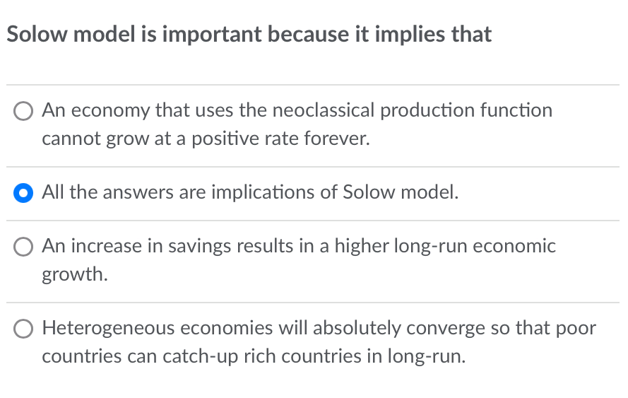 Solow model is important because it implies that
An economy that uses the neoclassical production function
cannot grow at a positive rate forever.
All the answers are implications of Solow model.
An increase in savings results in a higher long-run economic
growth.
Heterogeneous economies will absolutely converge so that poor
countries can catch-up rich countries in long-run.