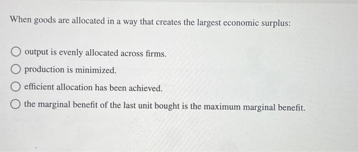 When goods are allocated in a way that creates the largest economic surplus:
output is evenly allocated across firms.
production is minimized.
efficient allocation has been achieved.
the marginal benefit of the last unit bought is the maximum marginal benefit.