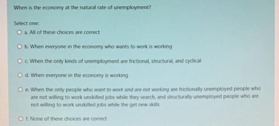 When is the economy at the natural rate of unemployment?
Select one:
O a. All of these choices are correct
O b. When everyone in the economy who wants to work is working
O c. When the only kinds of unemployment are frictional, structural, and cyclical
O d. When everyone in the economy is working
Oe. When the only people who want to work and are not working are frictionally unemployed people who
are not willing to work unskilled jobs while they search, and structurally unemployed people who are
not willing to work unskilled jobs while the get new skills
O f. None of these choices are correct