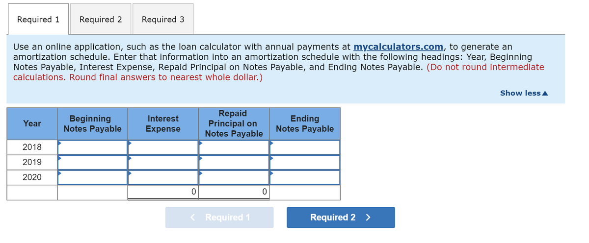 Required 1
Required 2
Required 3
Use an online application, such as the loan calculator with annual payments at mycalculators.com, to generate an
amortization schedule. Enter that information into an amortization schedule with the following headings: Year, Beginning
Notes Payable, Interest Expense, Repaid Principal on Notes Payable, and Ending Notes Payable. (Do not round intermediate
calculations. Round final answers to nearest whole dollar.)
Show less A
Beginning
Notes Payable
Repaid
Principal on
Notes Payable
Interest
Ending
Notes Payable
Year
Expense
2018
2019
2020
Required 1
Required 2 >
