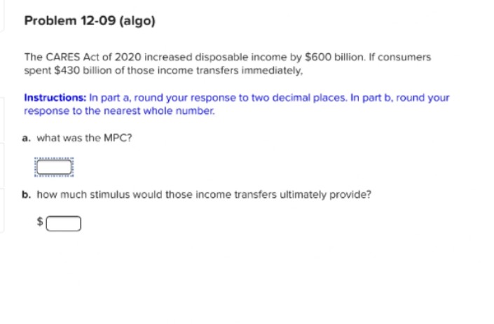 Problem 12-09 (algo)
The CARES Act of 2020 increased disposable income by $600 billion. If consumers
spent $430 billion of those income transfers immediately,
Instructions: In part a, round your response to two decimal places. In part b, round your
response to the nearest whole number.
a. what was the MPC?
b. how much stimulus would those income transfers ultimately provide?