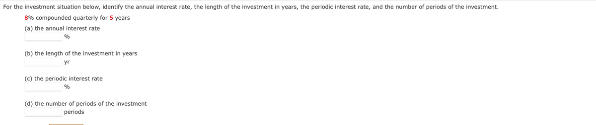 For the investment situation below, identify the annual interest rate, the length of the investment in years, the periodic interest rate, and the number of periods of the investment.
8% compounded quarterly for 5 years
(a) the annual interest rate
%
(b) the length of the investment in years
yr
(c) the periodic interest rate
%
(d) the number of periods of the investment
periods
