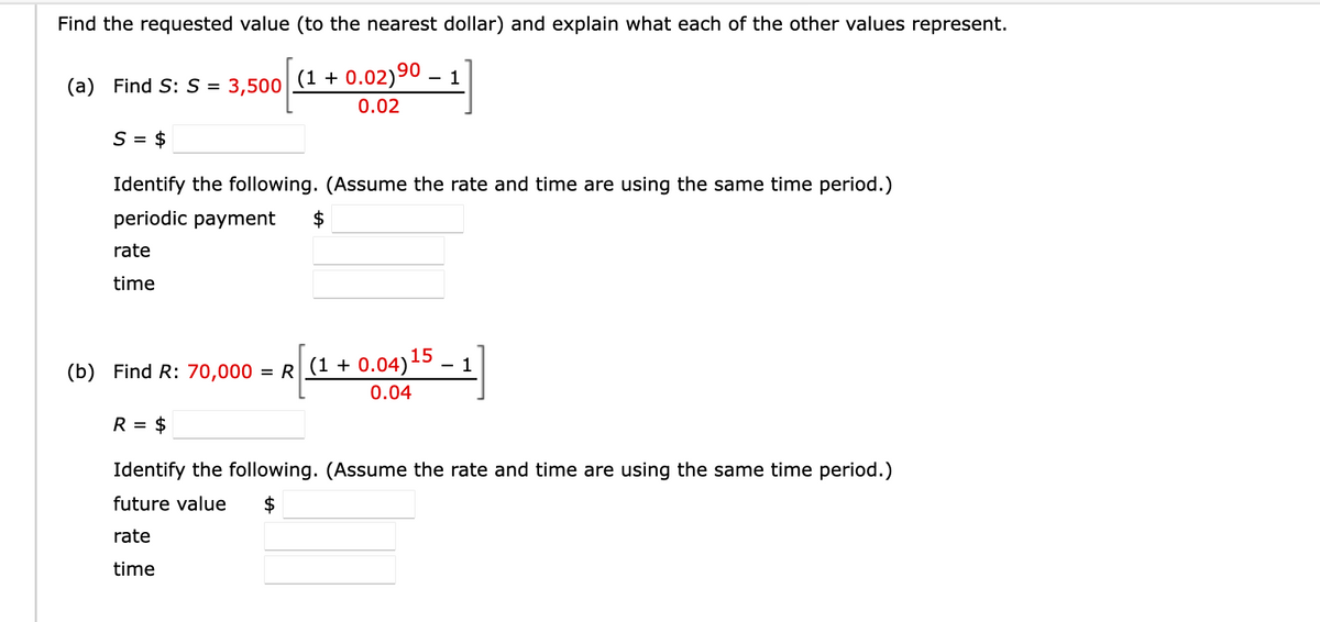 Find the requested value (to the nearest dollar) and explain what each of the other values represent.
(a) Find S: S =
3,500
(1 + 0.02)90 – 1
0.02
$ = S
Identify the following. (Assume the rate and time are using the same time period.)
periodic payment
$
rate
time
(b) Find R: 70,000 = R (1 + 0.04)15
0.04
R = $
Identify the following. (Assume the rate and time are using the same time period.)
future value
rate
time
