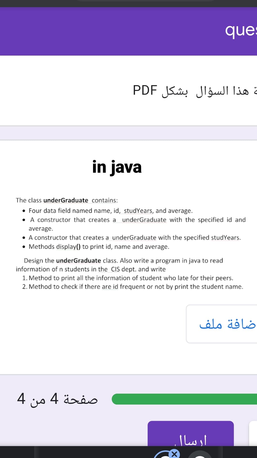 ques
هذا السؤال بشكل PDF
in java
The class underGraduate contains:
• Four data field named name, id, studYears, and average.
• A constructor that creates a underGraduate with the specified id and
average.
• A constructor that creates a underGraduate with the specified studYears.
• Methods display() to print id, name and average.
Design the underGraduate class. Also write a program in java to read
information of n students in the CIS dept. and write
1. Method to print all the information of student who late for their peers.
2. Method to check if there are id frequent or not by print the student name.
ضافة ملف
صفحة 4 من 4
ارسا|
