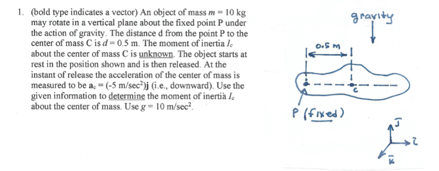 1. (bold type indicates a vector) An object of mass m = 10 kg
may rotate in a vertical plane about the fixed point P under
the action of gravity. The distance d from the point P to the
center of mass C is d = 0.5 m. The moment of inertia Ie
about the center of mass C is unknown. The object starts at
rest in the position shown and is then released. At the
instant of release the acceleration of the center of mass is
measured to be a, = (-5 m/sec²)j (i.e., downward). Use the
given information to determine the moment of inertià I,
about the center of mass. Use g = 10 m/sec?.
gravity
w go
P (f ixed)

