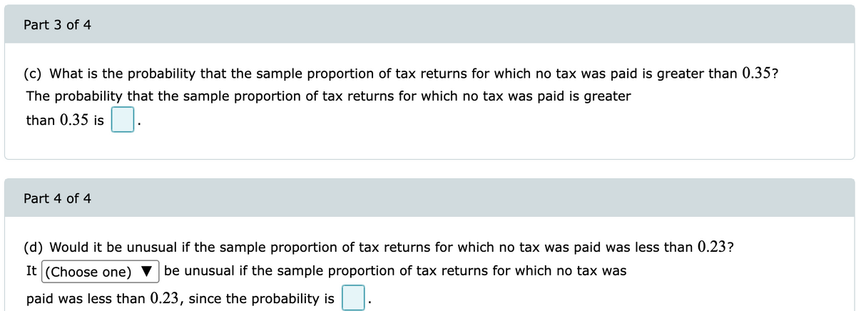 Part 3 of 4
(c) What is the probability that the sample proportion of tax returns for which no tax was paid is greater than 0.35?
The probability that the sample proportion of tax returns for which no tax was paid is greater
than 0.35 is
Part 4 of 4
(d) Would it be unusual if the sample proportion of tax returns for which no tax was paid was less than 0.23?
It (Choose one)
be unusual if the sample proportion of tax returns for which no tax was
paid was less than 0.23, since the probability is
