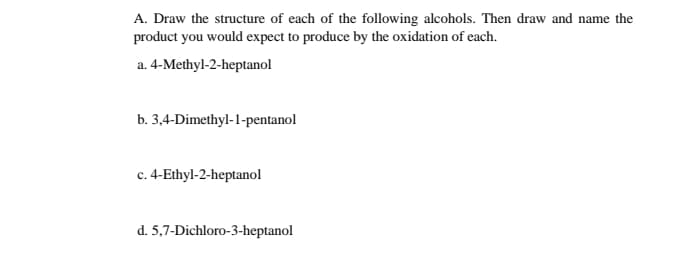 A. Draw the structure of each of the following alcohols. Then draw and name the
product you would expect to produce by the oxidation of each.
a. 4-Methyl-2-heptanol
b. 3,4-Dimethyl-1-pentanol
c. 4-Ethyl-2-heptanol
d. 5,7-Dichloro-3-heptanol
