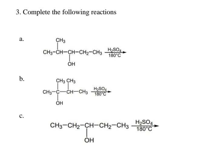 3. Complete the following reactions
а.
CH3
CH3-CH-CH-CH2-CH3
H,SO4.
180°С
ОН
b.
CH3 CH3
H2SO4
CH3-C-CH-CH3 180°C
ÓH
с.
CH3-CH2-CH-CH2-CH3
H2SO4
180°С
OH
