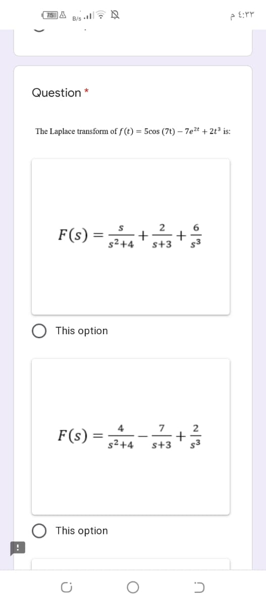 (75 A
B/s • , A
Question *
The Laplace transform of f (t) = 5cos (7t) – 7e2t + 2t³ is:
S
2
6.
s²+4
s+3
This option
F(s) =-+
4
7
2
s² +4
s+3
This option
