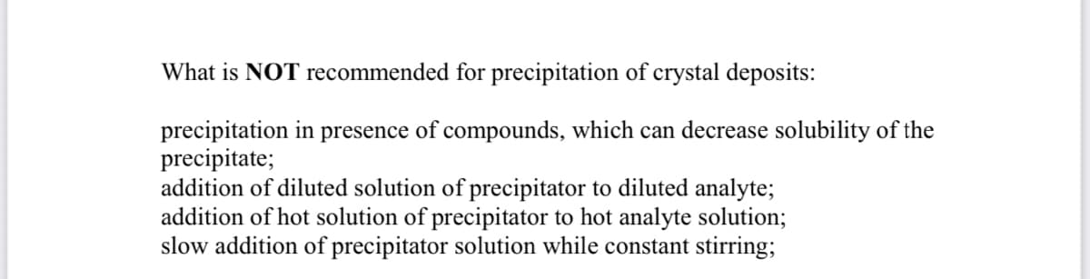 What is NOT recommended for precipitation of crystal deposits:
precipitation in
precipitate;
addition of diluted solution of precipitator to diluted analyte;
addition of hot solution of precipitator to hot analyte solution;
slow addition of precipitator solution while constant stirring;
presence
of compounds, which can decrease solubility of the
