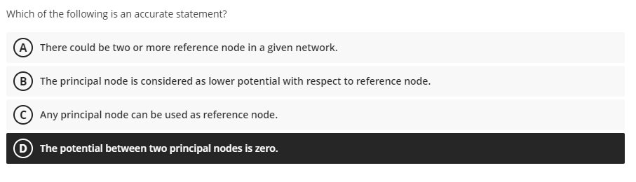 Which of the following is an accurate statement?
A There could be two or more reference node in a given network.
(B The principal node is considered as lower potential with respect to reference node.
Any principal node can be used as reference node.
The potential between two principal nodes is zero.

