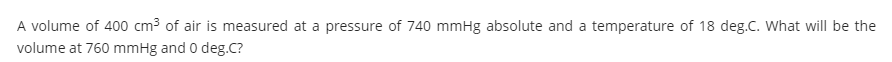 A volume of 400 cm3 of air is measured at a pressure of 740 mmHg absolute and a temperature of 18 deg.C. What will be the
volume at 760 mmHg and 0 deg.C?
