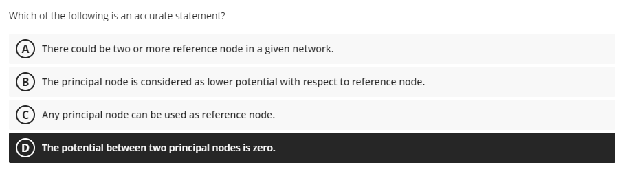 Which of the following is an accurate statement?
(A There could be two or more reference node in a given network.
B The principal node is considered as lower potential with respect to reference node.
Any principal node can be used as reference node.
D The potential between two principal nodes is zero.
