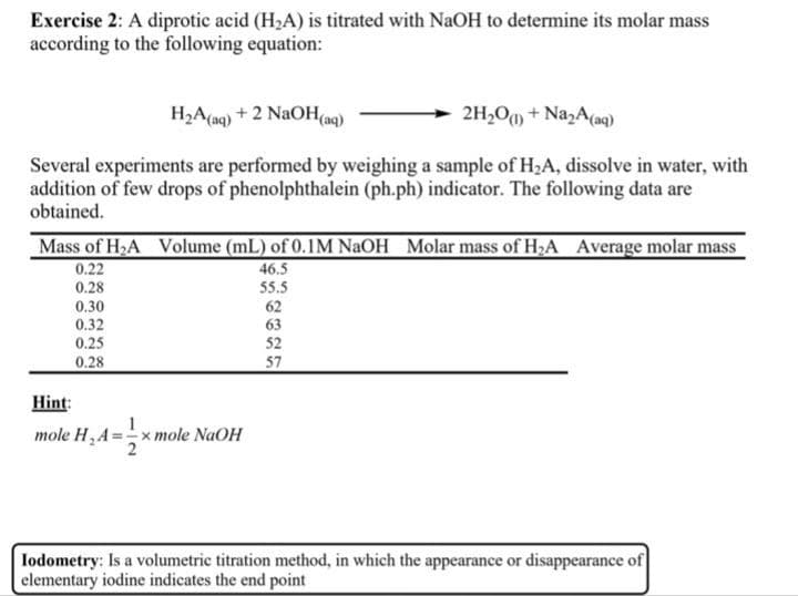 Exercise 2: A diprotic acid (H₂A) is titrated with NaOH to determine its molar mass
according to the following equation:
H₂A (aq) + 2 NaOH(aq)
2H₂O(1) + Na₂A (aq)
Several experiments are performed by weighing a sample of H₂A, dissolve in water, with
addition of few drops of phenolphthalein (ph.ph) indicator. The following data are
obtained.
Mass of H₂A Volume (mL) of 0.1M NaOH Molar mass of H₂A Average molar mass
46.5
55.5
0.22
0.28
0.30
0.32
0.25
0.28
Hint:
mole H₂A=-
Ul
<mole NaOH
62
63
52
57
Iodometry: Is a volumetric titration method, in which the appearance or disappearance of
elementary iodine indicates the end point