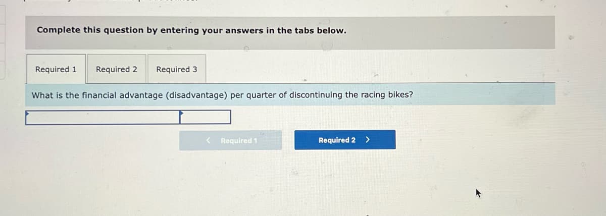 Complete this question by entering your answers in the tabs below.
Required 1
Required 2
Required 3
What is the financial advantage (disadvantage) per quarter of discontinuing the racing bikes?
Required 1
Required 2
>
