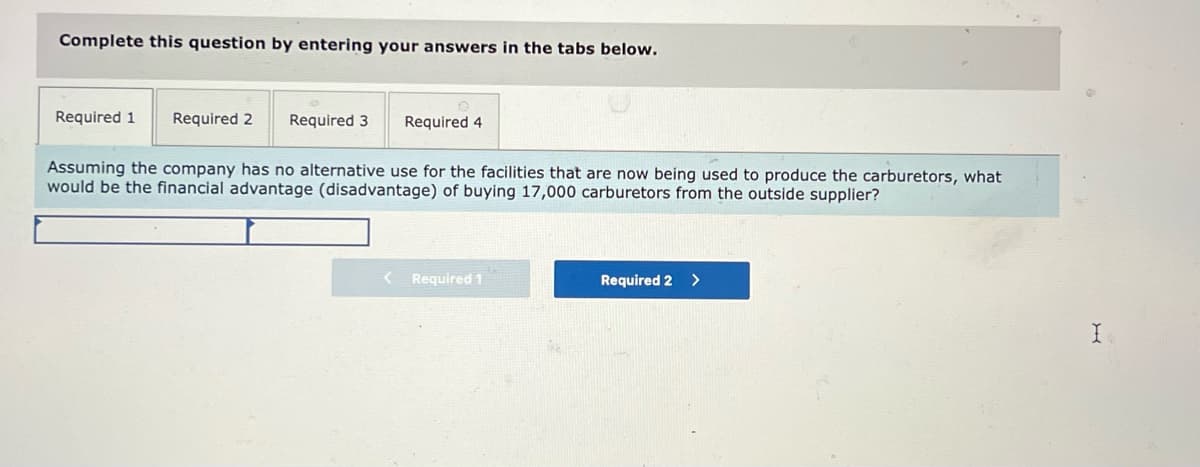 Complete this question by entering your answers in the tabs below.
Required 1
Required 2
Required 3
Required 4
Assuming the company has no alternative use for the facilities that are now being used to produce the carburetors, what
would be the financial advantage (disadvantage) of buying 17,000 carburetors from the outside supplier?
Required 1
Required 2
>
