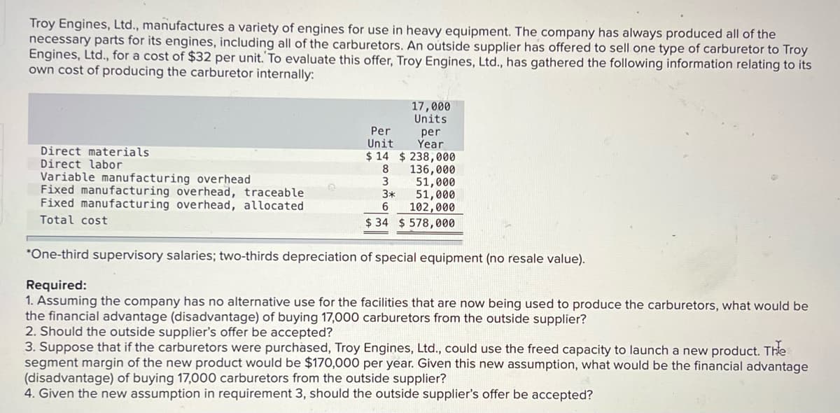 Troy Engines, Ltd., manufactures a variety of engines for use in heavy equipment. The company has always produced all of the
necessary parts for its engines, including all of the carburetors. An oútside supplier has offered to sell one type of carburetor to Troy
Engines, Ltd., for a cost of $32 per unit. To evaluate this offer, Troy Engines, Ltd., has gathered the following information relating to its
own cost of producing the carburetor internally:
17,000
Units
Per
per
Year
Unit
Direct materials
Direct labor
$ 14 $ 238,000
8
136,000
Variable manufacturing overhead
Fixed manufacturing overhead, traceable
Fixed manufacturing overhead, allocated
3
51,000
3*
51,000
6.
102,000
Total cost
$ 34 $ 578,000
*One-third supervisory salaries; two-thirds depreciation of special equipment (no resale value).
Required:
1. Assuming the company has no alternative use for the facilities that are now being used to produce the carburetors, what would be
the financial advantage (disadvantage) of buying 17,000 carburetors from the outside supplier?
2. Should the outside supplier's offer be accepted?
3. Suppose that if the carburetors were purchased, Troy Engines, Ltd., could use the freed capacity to launch a new product. The
segment margin of the new product would be $170,000 per year. Given this new assumption, what would be the financial advantage
(disadvantage) of buying 17,000 carburetors from the outside supplier?
4. Given the new assumption in requirement 3, should the outside supplier's offer be accepted?
