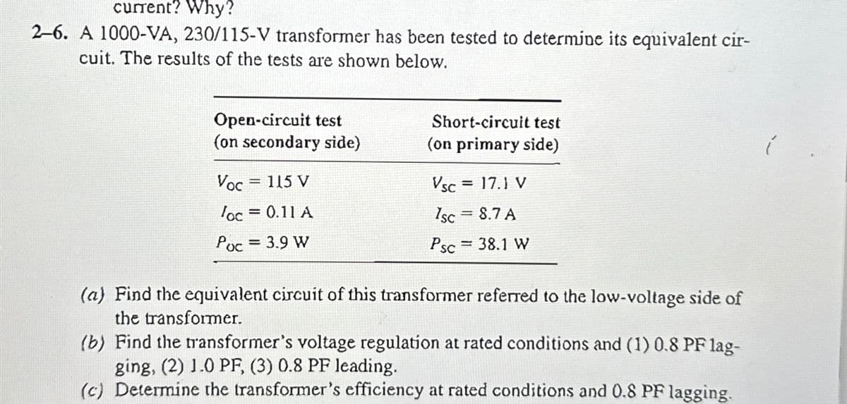 current? Why?
2-6. A 1000-VA, 230/115-V transformer has been tested to determine its equivalent cir-
cuit. The results of the tests are shown below.
Open-circuit test
(on secondary side)
Voc = 115 V
loc = 0.11 A
Poc = 3.9 W
Short-circuit test
(on primary side)
Vsc = 17.1 V
1sc = 8.7 A
Psc = 38.1 W
(a) Find the equivalent circuit of this transformer referred to the low-voltage side of
the transformer.
(b) Find the transformer's voltage regulation at rated conditions and (1) 0.8 PF lag-
ging, (2) 1.0 PF, (3) 0.8 PF leading.
(c) Determine the transformer's efficiency at rated conditions and 0.8 PF lagging.