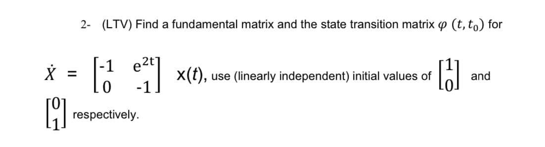 2- (LTV) Find a fundamental matrix and the state transition matrix 4 (t, to) for
e2t
x = [-1 e²4] x(t),
[
respectively.
use (linearly independent) initial values of
H
and