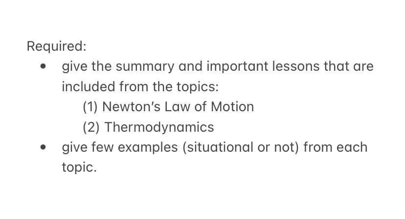 Required:
give the summary and important lessons that are
included from the topics:
(1) Newton's Law of Motion
(2) Thermodynamics
give few examples (situational or not) from each
topic.
