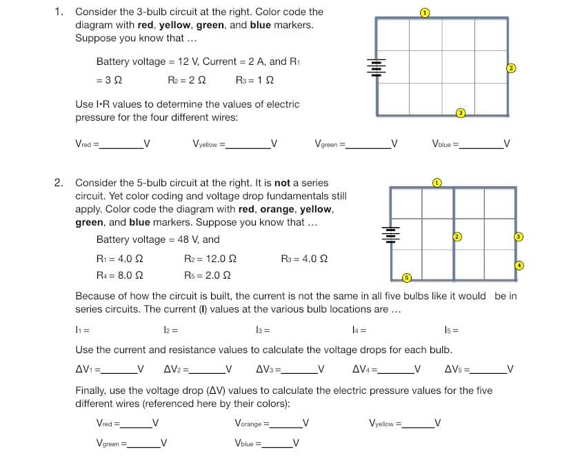 1. Consider the 3-bulb circuit at the right. Color code the
diagram with red, yellow, green, and blue markers.
Suppose you know that...
Battery voltage = 12 V. Current = 2 A, and R₁
= 3 Ω
R₂ = 22
R³ = 192
Use I-R values to determine the values of electric
pressure for the four different wires:
Vred=
V
Vyellow=
Vred=
Vgreen
Vgreen
2. Consider the 5-bulb circuit at the right. It is not a series
circuit. Yet color coding and voltage drop fundamentals still
apply. Color code the diagram with red, orange, yellow,
green, and blue markers. Suppose you know that ...
Battery voltage = 48 V, and
R1 = 4.0 Ω
R4 = 8.0 2
R2 = 12.0 2
Rs = 2.0 2
=
R3 = 4.0 2
tolle
4+
Because of how the circuit is built, the current is not the same in all five bulbs like it would be in
series circuits. The current (I) values at the various bulb locations are ...
h=
12 =
13 =
Is=
Use the current and resistance values to calculate the voltage drops for each bulb.
AV₁ =
AV3 =
V
AV4=
V AV2 =
_V AVs=
Finally, use the voltage drop (AV) values to calculate the electric pressure values for the five
different wires (referenced here by their colors):
V
Vorange =
Vblue=
Vblue=
Vyellow=
V