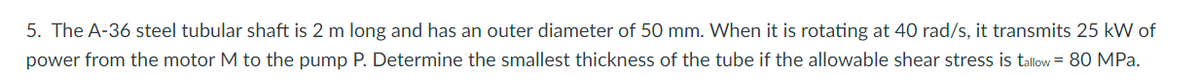 5. The A-36 steel tubular shaft is 2 m long and has an outer diameter of 50 mm. When it is rotating at 40 rad/s, it transmits 25 kW of
power from the motor M to the pump P. Determine the smallest thickness of the tube if the allowable shear stress is tallow = 80 MPa.