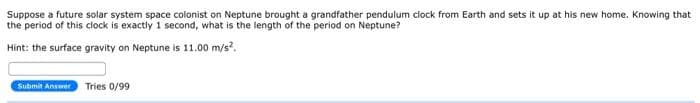 Suppose a future solar system space colonist on Neptune brought a grandfather pendulum clock from Earth and sets it up at his new home. Knowing that
the period of this clock is exactly 1 second, what is the length of the period on Neptune?
Hint: the surface gravity on Neptune is 11.00 m/s².
Submit Answer Tries 0/99