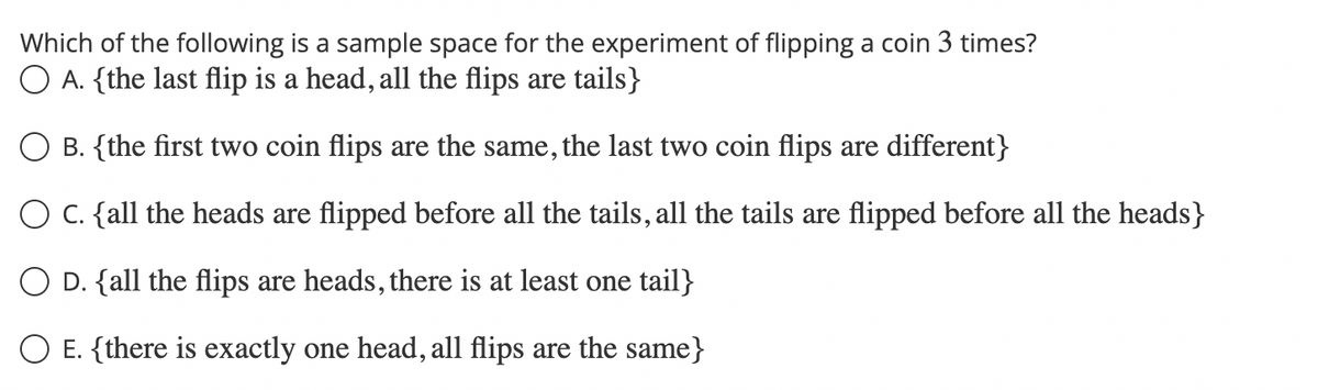 Which of the following is a sample space for the experiment of flipping a coin 3 times?
O A. {the last flip is a head, all the flips are tails}
B. {the first two coin flips are the same, the last two coin flips are different}
O C. {all the heads are flipped before all the tails, all the tails are flipped before all the heads}
O D. {all the flips are heads, there is at least one tail}
E. {there is exactly one head, all flips are the same}