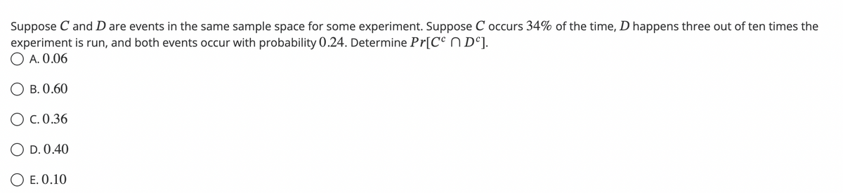 Suppose C and D are events in the same sample space for some experiment. Suppose C occurs 34% of the time, D happens three out of ten times the
experiment is run, and both events occur with probability 0.24. Determine Pr[Cº Dº].
A. 0.06
B. 0.60
OC. 0.36
O D. 0.40
O E. 0.10
