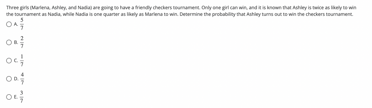 Three girls (Marlena, Ashley, and Nadia) are going to have a friendly checkers tournament. Only one girl can win, and it is known that Ashley is twice as likely to win
the tournament as Nadia, while Nadia is one quarter as likely as Marlena to win. Determine the probability that Ashley turns out to win the checkers tournament.
O A.
57
2
O B.
Oc
OD.
3
O E.