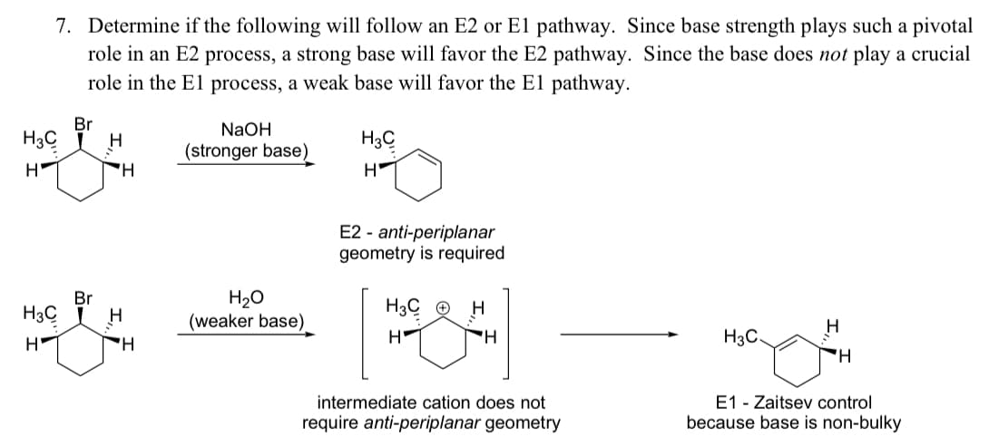 7. Determine if the following will follow an E2 or El pathway. Since base strength plays such a pivotal
role in an E2 process, a strong base will favor the E2 pathway. Since the base does not play a crucial
role in the El process, a weak base will favor the El pathway.
Br
NaOH
H3C
H
H3C
(stronger base)
E2 - anti-periplanar
geometry is required
H20
(weaker base)
Br
H3C
H
H3C ©
H
H-
H3C
'H.
E1 - Zaitsev control
because base is non-bulky
intermediate cation does not
require anti-periplanar geometry
